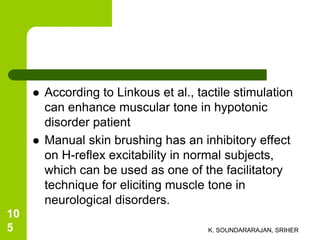  According to Linkous et al., tactile stimulation
can enhance muscular tone in hypotonic
disorder patient
 Manual skin brushing has an inhibitory effect
on H-reflex excitability in normal subjects,
which can be used as one of the facilitatory
technique for eliciting muscle tone in
neurological disorders.
K. SOUNDARARAJAN, SRIHER
10
5
 