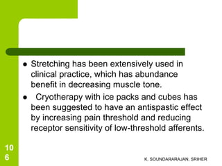  Stretching has been extensively used in
clinical practice, which has abundance
benefit in decreasing muscle tone.
 Cryotherapy with ice packs and cubes has
been suggested to have an antispastic effect
by increasing pain threshold and reducing
receptor sensitivity of low-threshold afferents.
K. SOUNDARARAJAN, SRIHER
10
6
 
