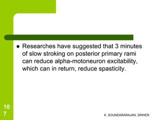  Researches have suggested that 3 minutes
of slow stroking on posterior primary rami
can reduce alpha-motoneuron excitability,
which can in return, reduce spasticity.
K. SOUNDARARAJAN, SRIHER
10
7
 