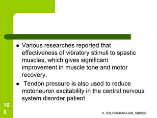  Various researches reported that
effectiveness of vibratory stimuli to spastic
muscles, which gives significant
improvement in muscle tone and motor
recovery.
 Tendon pressure is also used to reduce
motoneuron excitability in the central nervous
system disorder patient
K. SOUNDARARAJAN, SRIHER
10
8
 