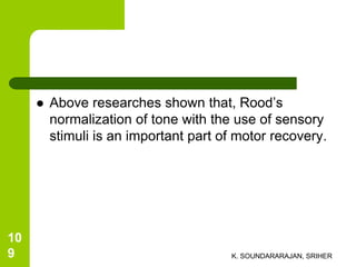  Above researches shown that, Rood’s
normalization of tone with the use of sensory
stimuli is an important part of motor recovery.
K. SOUNDARARAJAN, SRIHER
10
9
 