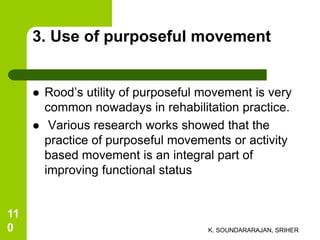 3. Use of purposeful movement
 Rood’s utility of purposeful movement is very
common nowadays in rehabilitation practice.
 Various research works showed that the
practice of purposeful movements or activity
based movement is an integral part of
improving functional status
K. SOUNDARARAJAN, SRIHER
11
0
 