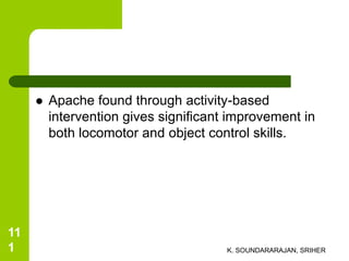  Apache found through activity-based
intervention gives significant improvement in
both locomotor and object control skills.
K. SOUNDARARAJAN, SRIHER
11
1
 