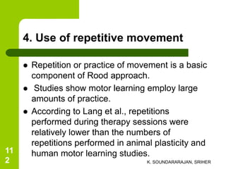 4. Use of repetitive movement
 Repetition or practice of movement is a basic
component of Rood approach.
 Studies show motor learning employ large
amounts of practice.
 According to Lang et al., repetitions
performed during therapy sessions were
relatively lower than the numbers of
repetitions performed in animal plasticity and
human motor learning studies.
K. SOUNDARARAJAN, SRIHER
11
2
 