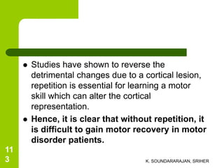 Studies have shown to reverse the
detrimental changes due to a cortical lesion,
repetition is essential for learning a motor
skill which can alter the cortical
representation.
 Hence, it is clear that without repetition, it
is difficult to gain motor recovery in motor
disorder patients.
K. SOUNDARARAJAN, SRIHER
11
3
 