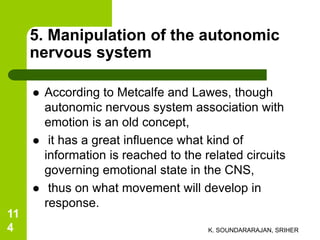 5. Manipulation of the autonomic
nervous system
 According to Metcalfe and Lawes, though
autonomic nervous system association with
emotion is an old concept,
 it has a great influence what kind of
information is reached to the related circuits
governing emotional state in the CNS,
 thus on what movement will develop in
response.
K. SOUNDARARAJAN, SRIHER
11
4
 