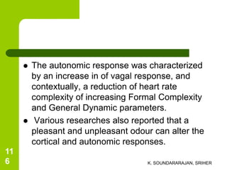 The autonomic response was characterized
by an increase in of vagal response, and
contextually, a reduction of heart rate
complexity of increasing Formal Complexity
and General Dynamic parameters.
 Various researches also reported that a
pleasant and unpleasant odour can alter the
cortical and autonomic responses.
K. SOUNDARARAJAN, SRIHER
11
6
 