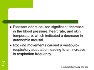  Pleasant odors caused significant decrease
in the blood pressure, heart rate, and skin
temperature, which indicated a decrease in
autonomic arousal.
 Rocking movements caused a vestibulo-
respiratory adaptation leading to an increase
in respiration frequency.
K. SOUNDARARAJAN, SRIHER
11
7
 