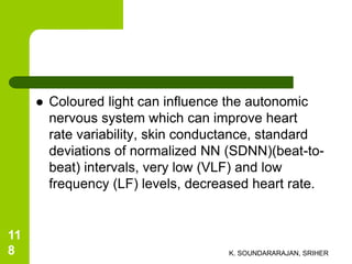  Coloured light can influence the autonomic
nervous system which can improve heart
rate variability, skin conductance, standard
deviations of normalized NN (SDNN)(beat-to-
beat) intervals, very low (VLF) and low
frequency (LF) levels, decreased heart rate.
K. SOUNDARARAJAN, SRIHER
11
8
 