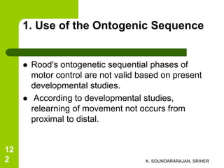 1. Use of the Ontogenic Sequence
 Rood's ontogenetic sequential phases of
motor control are not valid based on present
developmental studies.
 According to developmental studies,
relearning of movement not occurs from
proximal to distal.
K. SOUNDARARAJAN, SRIHER
12
2
 