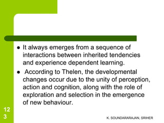  It always emerges from a sequence of
interactions between inherited tendencies
and experience dependent learning.
 According to Thelen, the developmental
changes occur due to the unity of perception,
action and cognition, along with the role of
exploration and selection in the emergence
of new behaviour.
K. SOUNDARARAJAN, SRIHER
12
3
 