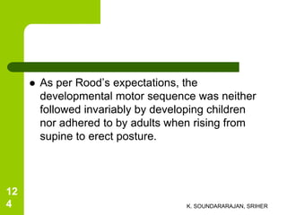  As per Rood’s expectations, the
developmental motor sequence was neither
followed invariably by developing children
nor adhered to by adults when rising from
supine to erect posture.
K. SOUNDARARAJAN, SRIHER
12
4
 