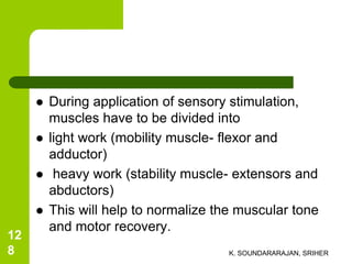  During application of sensory stimulation,
muscles have to be divided into
 light work (mobility muscle- flexor and
adductor)
 heavy work (stability muscle- extensors and
abductors)
 This will help to normalize the muscular tone
and motor recovery.
K. SOUNDARARAJAN, SRIHER
12
8
 