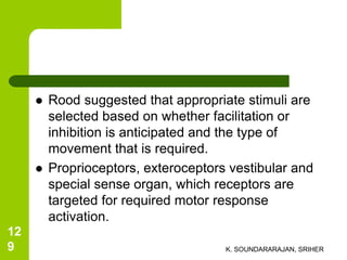  Rood suggested that appropriate stimuli are
selected based on whether facilitation or
inhibition is anticipated and the type of
movement that is required.
 Proprioceptors, exteroceptors vestibular and
special sense organ, which receptors are
targeted for required motor response
activation.
K. SOUNDARARAJAN, SRIHER
12
9
 