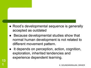  Rood’s developmental sequence is generally
accepted as outdated
 Because developmental studies show that
normal human development is not related to
different movement pattern.
 It depends on perception, action, cognition,
exploration, inherited tendencies and
experience dependent learning.
K. SOUNDARARAJAN, SRIHER
13
1
 