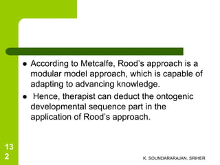  According to Metcalfe, Rood’s approach is a
modular model approach, which is capable of
adapting to advancing knowledge.
 Hence, therapist can deduct the ontogenic
developmental sequence part in the
application of Rood’s approach.
K. SOUNDARARAJAN, SRIHER
13
2
 