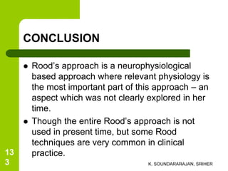 CONCLUSION
 Rood’s approach is a neurophysiological
based approach where relevant physiology is
the most important part of this approach – an
aspect which was not clearly explored in her
time.
 Though the entire Rood’s approach is not
used in present time, but some Rood
techniques are very common in clinical
practice.
K. SOUNDARARAJAN, SRIHER
13
3
 