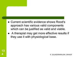  Current scientific evidence shows Rood's
approach has various valid components
which can be justified as valid and viable.
 A therapist may get more effective results if
they use it with physiological base.
K. SOUNDARARAJAN, SRIHER
13
4
 