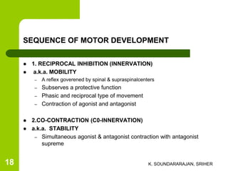 SEQUENCE OF MOTOR DEVELOPMENT
 1. RECIPROCAL INHIBITION (INNERVATION)
 a.k.a. MOBILITY
– A reflex goverened by spinal & supraspinalcenters
– Subserves a protective function
– Phasic and reciprocal type of movement
– Contraction of agonist and antagonist
 2.CO-CONTRACTION (C0-INNERVATION)
 a.k.a. STABILITY
– Simultaneous agonist & antagonist contraction with antagonist
supreme
K. SOUNDARARAJAN, SRIHER18
 