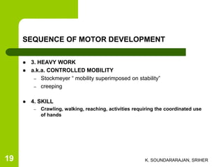 SEQUENCE OF MOTOR DEVELOPMENT
 3. HEAVY WORK
 a.k.a. CONTROLLED MOBILITY
– Stockmeyer “ mobility superimposed on stability”
– creeping
 4. SKILL
– Crawling, walking, reaching, activities requiring the coordinated use
of hands
K. SOUNDARARAJAN, SRIHER19
 