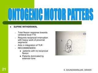  SUPINE WITHDRAWAL
– Total flexion response towards
vertebral level T10
– Requires reciprocal innervation
with heavy work of proximal
segments
– Aids in integration of TLR
– RECOMMENDED:
 patients with no reciprocal
flexion
 Patients dominated by
extensor tone
K. SOUNDARARAJAN, SRIHER21
 