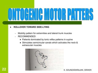  ROLLOVER TOWARD SIDE-LYING
– Mobility pattern for extremities and lateral trunk muscles
– RECOMMENDED:
 Patients dominated by tonic reflex patterns in supine
 Stimulates semicircular canals which activates the neck &
extraocular muscles
K. SOUNDARARAJAN, SRIHER22
 