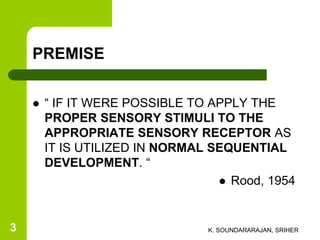 PREMISE
 “ IF IT WERE POSSIBLE TO APPLY THE
PROPER SENSORY STIMULI TO THE
APPROPRIATE SENSORY RECEPTOR AS
IT IS UTILIZED IN NORMAL SEQUENTIAL
DEVELOPMENT. “
 Rood, 1954
K. SOUNDARARAJAN, SRIHER3
 
