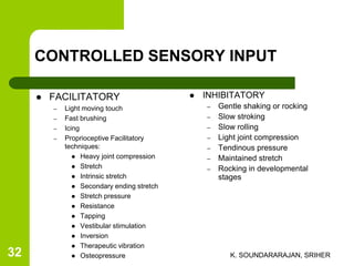 CONTROLLED SENSORY INPUT
 FACILITATORY
– Light moving touch
– Fast brushing
– Icing
– Proprioceptive Facilitatory
techniques:
 Heavy joint compression
 Stretch
 Intrinsic stretch
 Secondary ending stretch
 Stretch pressure
 Resistance
 Tapping
 Vestibular stimulation
 Inversion
 Therapeutic vibration
 Osteopressure
 INHIBITATORY
– Gentle shaking or rocking
– Slow stroking
– Slow rolling
– Light joint compression
– Tendinous pressure
– Maintained stretch
– Rocking in developmental
stages
K. SOUNDARARAJAN, SRIHER32
 