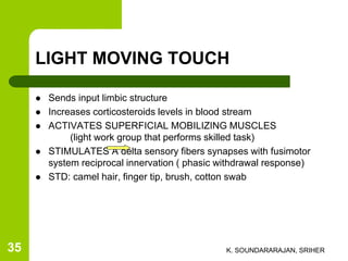 LIGHT MOVING TOUCH
 Sends input limbic structure
 Increases corticosteroids levels in blood stream
 ACTIVATES SUPERFICIAL MOBILIZING MUSCLES
(light work group that performs skilled task)
 STIMULATES A delta sensory fibers synapses with fusimotor
system reciprocal innervation ( phasic withdrawal response)
 STD: camel hair, finger tip, brush, cotton swab
K. SOUNDARARAJAN, SRIHER35
 