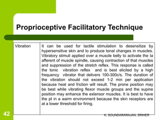 Vibration It can be used for tactile stimulation to desensitize by
hypersensitive skin and to produce tonal changes in muscles.
Vibratory stimuli applied over a muscle belly to activate the Ia
afferent of muscle spindle, causing contraction of that muscles
and suppression of the stretch reflex. This response is called
the tonic vibration reflex and is best elicited by a high
frequency vibrator that delivers 100-300c/s. The duration of
the vibration should not exceed 1-2 min per application
because heat and friction will result. The prone position may
be best while vibrating flexor muscle groups and the supine
position may enhance the extensor muscles. It is best to have
the pt in a warm environment because the skin receptors are
at a lower threshold for firing.
Proprioceptive Facilitatory Technique
K. SOUNDARARAJAN, SRIHER42
 