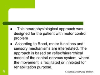  This neurophysiological approach was
designed for the patient with motor control
problem
 According to Rood, motor functions and
sensory mechanisms are interrelated. The
approach is based on reflex/hierarchical
model of the central nervous system, where
the movement is facilitated or inhibited for
rehabilitation purpose.
K. SOUNDARARAJAN, SRIHER5
 