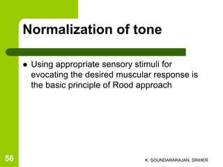 Normalization of tone
 Using appropriate sensory stimuli for
evocating the desired muscular response is
the basic principle of Rood approach
K. SOUNDARARAJAN, SRIHER56
 