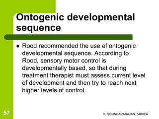 Ontogenic developmental
sequence
 Rood recommended the use of ontogenic
developmental sequence. According to
Rood, sensory motor control is
developmentally based, so that during
treatment therapist must assess current level
of development and then try to reach next
higher levels of control.
K. SOUNDARARAJAN, SRIHER57
 