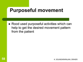 Purposeful movement
 Rood used purposeful activities which can
help to get the desired movement pattern
from the patient
K. SOUNDARARAJAN, SRIHER58
 