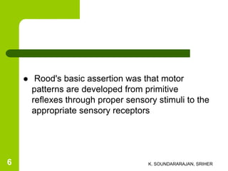  Rood's basic assertion was that motor
patterns are developed from primitive
reflexes through proper sensory stimuli to the
appropriate sensory receptors
K. SOUNDARARAJAN, SRIHER6
 