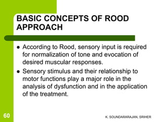 BASIC CONCEPTS OF ROOD
APPROACH
 According to Rood, sensory input is required
for normalization of tone and evocation of
desired muscular responses.
 Sensory stimulus and their relationship to
motor functions play a major role in the
analysis of dysfunction and in the application
of the treatment.
K. SOUNDARARAJAN, SRIHER60
 