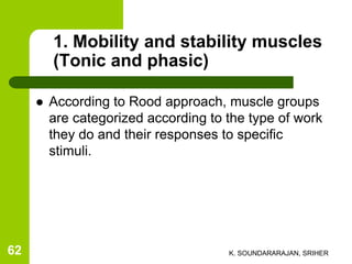 1. Mobility and stability muscles
(Tonic and phasic)
 According to Rood approach, muscle groups
are categorized according to the type of work
they do and their responses to specific
stimuli.
K. SOUNDARARAJAN, SRIHER62
 