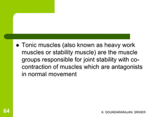  Tonic muscles (also known as heavy work
muscles or stability muscle) are the muscle
groups responsible for joint stability with co-
contraction of muscles which are antagonists
in normal movement
K. SOUNDARARAJAN, SRIHER64
 