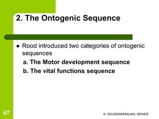 2. The Ontogenic Sequence
 Rood introduced two categories of ontogenic
sequences
a. The Motor development sequence
b. The vital functions sequence
K. SOUNDARARAJAN, SRIHER67
 