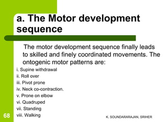a. The Motor development
sequence
The motor development sequence finally leads
to skilled and finely coordinated movements. The
ontogenic motor patterns are:
i. Supine withdrawal
ii. Roll over
iii. Pivot prone
iv. Neck co-contraction.
v. Prone on elbow
vi. Quadruped
vii. Standing
viii. Walking K. SOUNDARARAJAN, SRIHER68
 