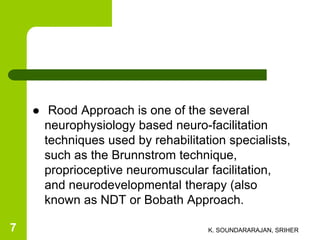  Rood Approach is one of the several
neurophysiology based neuro-facilitation
techniques used by rehabilitation specialists,
such as the Brunnstrom technique,
proprioceptive neuromuscular facilitation,
and neurodevelopmental therapy (also
known as NDT or Bobath Approach.
K. SOUNDARARAJAN, SRIHER7
 