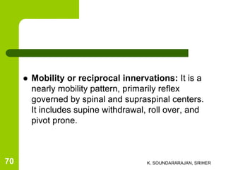  Mobility or reciprocal innervations: It is a
nearly mobility pattern, primarily reflex
governed by spinal and supraspinal centers.
It includes supine withdrawal, roll over, and
pivot prone.
K. SOUNDARARAJAN, SRIHER70
 