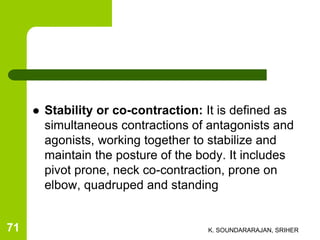  Stability or co-contraction: It is defined as
simultaneous contractions of antagonists and
agonists, working together to stabilize and
maintain the posture of the body. It includes
pivot prone, neck co-contraction, prone on
elbow, quadruped and standing
K. SOUNDARARAJAN, SRIHER71
 