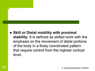  Skill or Distal mobility with proximal
stability: It is defined as skilled work with the
emphasis on the movement of distal portions
of the body in a finely coordinated pattern
that require control from the highest cortical
level.
K. SOUNDARARAJAN, SRIHER73
 