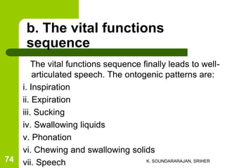 b. The vital functions
sequence
The vital functions sequence finally leads to well-
articulated speech. The ontogenic patterns are:
i. Inspiration
ii. Expiration
iii. Sucking
iv. Swallowing liquids
v. Phonation
vi. Chewing and swallowing solids
vii. Speech K. SOUNDARARAJAN, SRIHER74
 