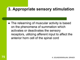 3. Appropriate sensory stimulation
 The relearning of muscular activity is based
on the phenomena of summation which
activates or deactivates the sensory
receptors, utilizing afferent input to affect the
anterior horn cell of the spinal cord
K. SOUNDARARAJAN, SRIHER75
 