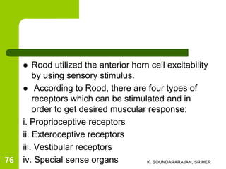 Rood utilized the anterior horn cell excitability
by using sensory stimulus.
 According to Rood, there are four types of
receptors which can be stimulated and in
order to get desired muscular response:
i. Proprioceptive receptors
ii. Exteroceptive receptors
iii. Vestibular receptors
iv. Special sense organs K. SOUNDARARAJAN, SRIHER76
 