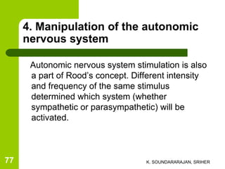4. Manipulation of the autonomic
nervous system
Autonomic nervous system stimulation is also
a part of Rood’s concept. Different intensity
and frequency of the same stimulus
determined which system (whether
sympathetic or parasympathetic) will be
activated.
K. SOUNDARARAJAN, SRIHER77
 
