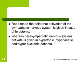  Rood made the point that activation of the
sympathetic nervous system is given in case
of hypotonic,
 whereas parasympathetic nervous system
activate is given in hypertonic, hyperkinetic,
and hyper excitable patients.
K. SOUNDARARAJAN, SRIHER78
 