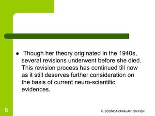  Though her theory originated in the 1940s,
several revisions underwent before she died.
This revision process has continued till now
as it still deserves further consideration on
the basis of current neuro-scientific
evidences.
K. SOUNDARARAJAN, SRIHER8
 